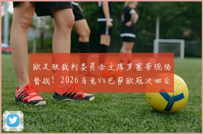欧足联裁判委员会主席罗塞蒂现场督战！2026马竞vs巴萨欧冠次回合裁判安排解析与观赛前瞻