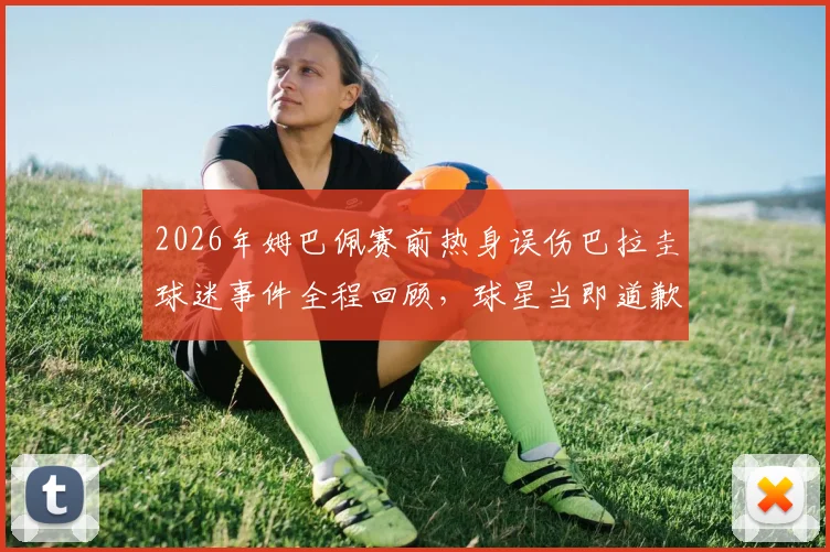 2026年姆巴佩赛前热身误伤巴拉圭球迷事件全程回顾，球星当即道歉彰显职业素养，附现场视频及网友热议观点汇总