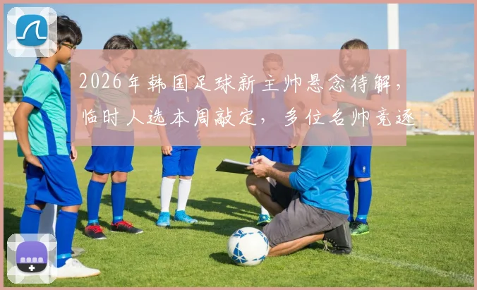 2026年韩国足球新主帅悬念待解，临时人选本周敲定，多位名帅竞逐帅位引关注