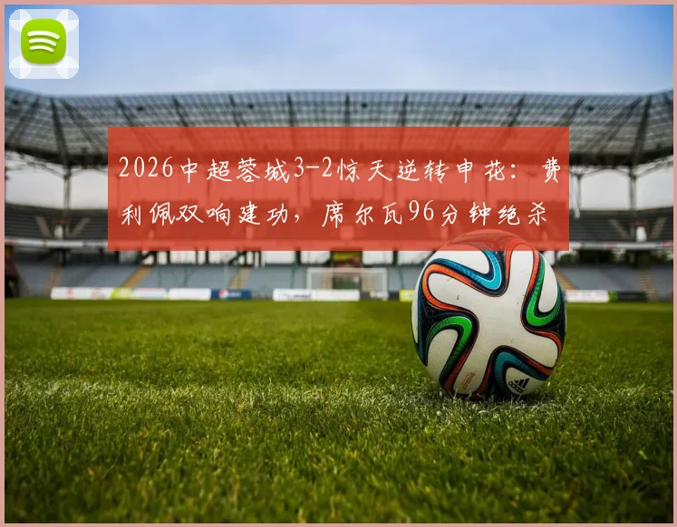 2026中超蓉城3-2惊天逆转申花：费利佩双响建功，席尔瓦96分钟绝杀视频回放与战术解析