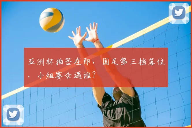 亚洲杯抽签在即，国足第三档落位，小组赛会遇谁？
