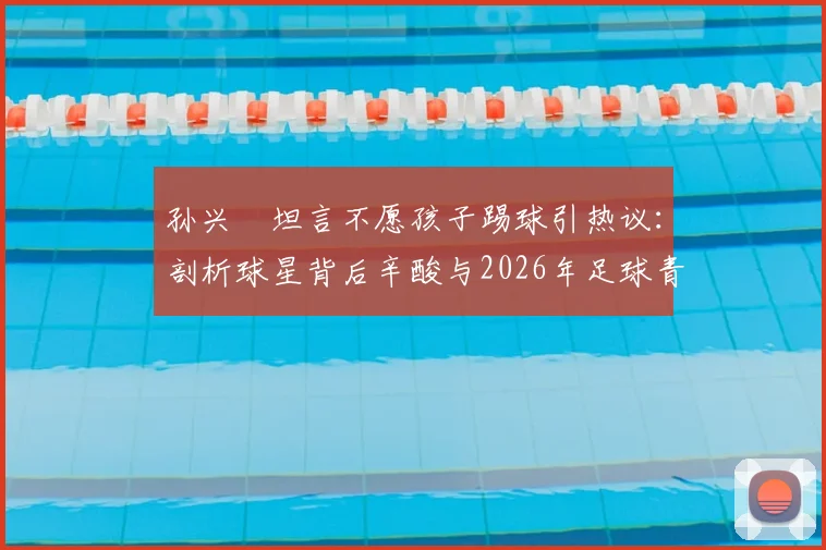 孙兴慜坦言不愿孩子踢球引热议：剖析球星背后辛酸与2026年足球青训现实困境