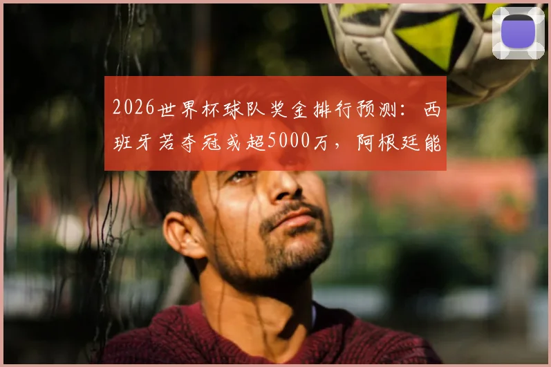 2026世界杯球队奖金排行预测:西班牙若夺冠或超5000万,阿根廷能分3300万美金吗?奖金分配方案解读