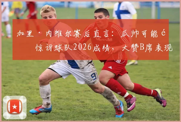 加里·内维尔赛后直言：瓜帅可能都惊讶球队2026成绩，大赞B席表现不可思议——我们拆解背后看点