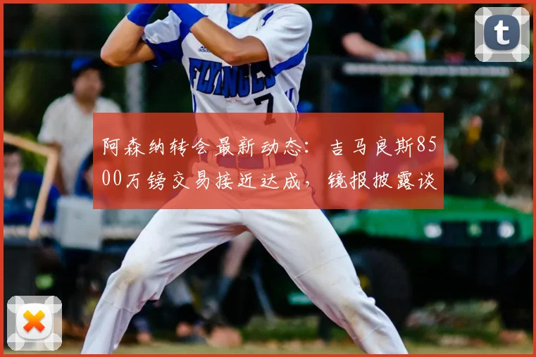 阿森纳转会最新动态:吉马良斯8500万镑交易接近达成,镜报披露谈判细节与时间线