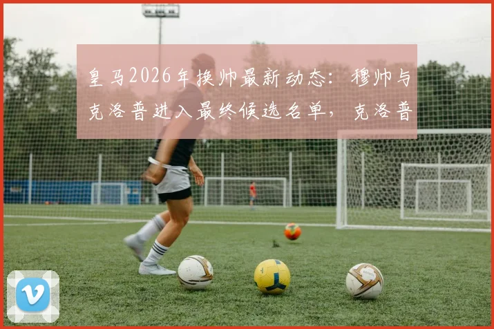 皇马2026年换帅最新动态:穆帅与克洛普进入最终候选名单,克洛普若获邀将接受挑战