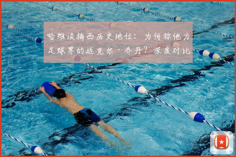 哈维谈梅西历史地位：为何称他为足球界的迈克尔·乔丹？深度对比两人统治力与影响力
