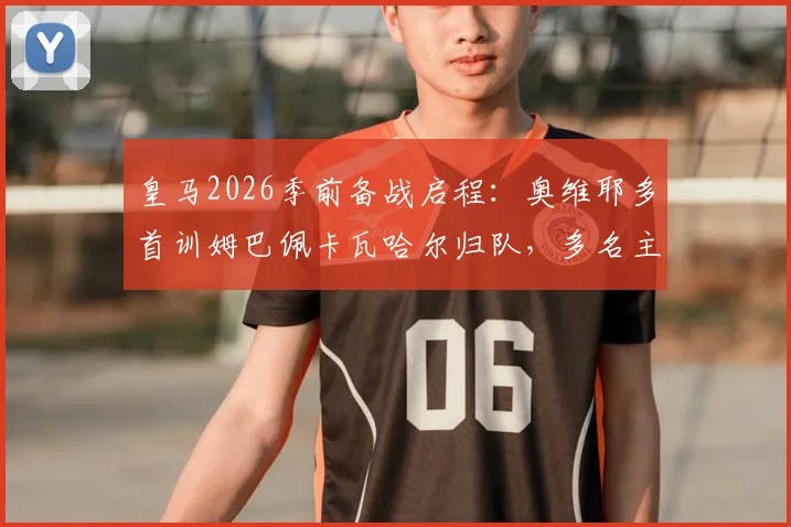 皇马2026季前备战启程：奥维耶多首训姆巴佩卡瓦哈尔归队，多名主力缺席引关注