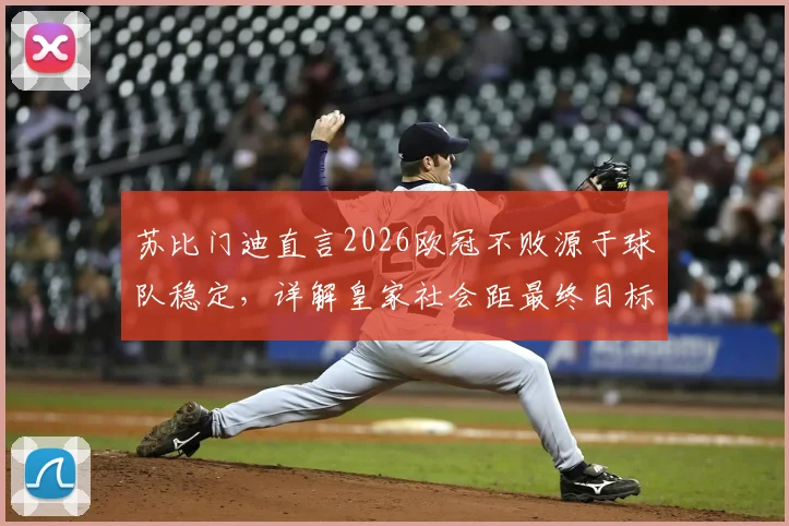 苏比门迪直言2026欧冠不败源于球队稳定，详解皇家社会距最终目标究竟有多近